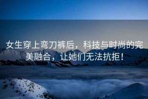 女生穿上彎刀褲后，科技與時(shí)尚的完美融合，讓她們無(wú)法抗拒！