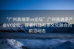 “廣州高端茶vx論壇”廣州高端茶產(chǎn)業(yè)VX論壇，探索科技與茶文化融合的前沿動(dòng)態(tài)
