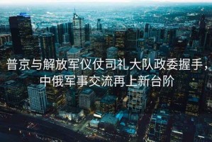 普京與解放軍儀仗司禮大隊政委握手，中俄軍事交流再上新臺階