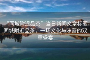 “同城附近品茶”當日新聞文章標題，同城附近品茶，一場(chǎng)文化與味蕾的雙重盛宴