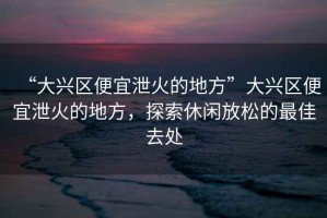 “大興區便宜泄火的地方”大興區便宜泄火的地方，探索休閑放松的最佳去處