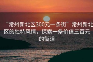“常州新北區300元一條街”常州新北區的獨特風(fēng)情，探索一條價(jià)值三百元的街道