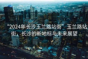 “2024年長(cháng)沙玉蘭路站街”玉蘭路站街，長(cháng)沙的新地標與未來(lái)展望