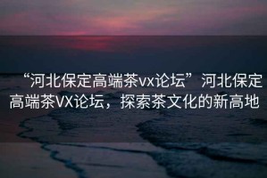 “河北保定高端茶vx論壇”河北保定高端茶VX論壇，探索茶文化的新高地