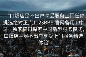 “口爆店足不出戶(hù)享受服務(wù)上門(mén)任你挑選絕對正點(diǎn)1123BBS.官網(wǎng)備用1.中國”獨家資訊探索中國新型服務(wù)模式，口爆店—足不出戶(hù)享受上門(mén)服務(wù)精選體驗