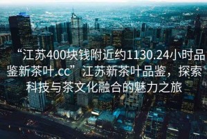 “江蘇400塊錢(qián)附近約1130.24小時(shí)品鑒新茶葉.cc”江蘇新茶葉品鑒，探索科技與茶文化融合的魅力之旅