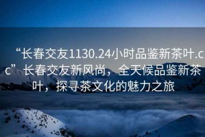“長(cháng)春交友1130.24小時(shí)品鑒新茶葉.cc”長(cháng)春交友新風(fēng)尚，全天候品鑒新茶葉，探尋茶文化的魅力之旅