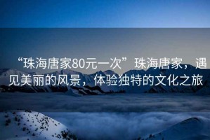 “珠海唐家80元一次”珠海唐家，遇見(jiàn)美麗的風(fēng)景，體驗獨特的文化之旅