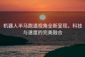 機器人半馬跑道視角全新呈現，科技與速度的完美融合