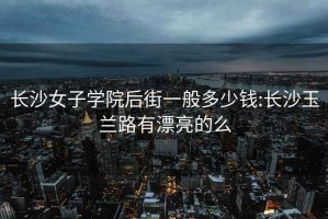 長(cháng)沙女子學(xué)院后街一般多少錢(qián):長(cháng)沙玉蘭路有漂亮的么