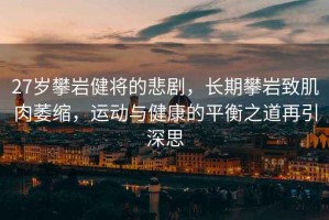 27歲攀巖健將的悲劇，長(cháng)期攀巖致肌肉萎縮，運動(dòng)與健康的平衡之道再引深思