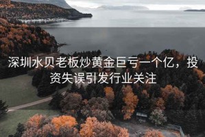 深圳水貝老板炒黃金巨虧一個(gè)億，投資失誤引發(fā)行業(yè)關(guān)注