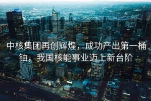 中核集團再創(chuàng  )輝煌，成功產(chǎn)出第一桶鈾，我國核能事業(yè)邁上新臺階