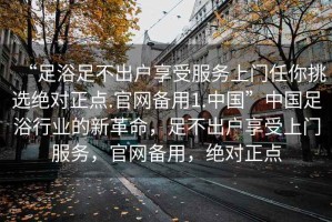 “足浴足不出戶(hù)享受服務(wù)上門(mén)任你挑選絕對正點(diǎn).官網(wǎng)備用1.中國”中國足浴行業(yè)的新革命，足不出戶(hù)享受上門(mén)服務(wù)，官網(wǎng)備用，絕對正點(diǎn)