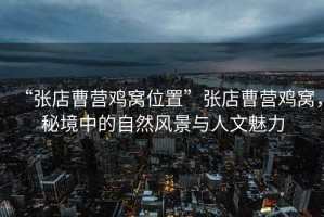 “張店曹營(yíng)雞窩位置”張店曹營(yíng)雞窩，秘境中的自然風(fēng)景與人文魅力