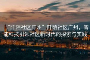 “阡陌社區廣州”阡陌社區廣州，智能科技引領(lǐng)社區新時(shí)代的探索與實(shí)踐