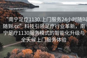 “南寧足療1130.上門(mén)服務(wù)24小時(shí)隨叫隨到.cc”科技引領(lǐng)足療行業(yè)革新，南寧足療1130服務(wù)模式的智能化升級與全天候上門(mén)服務(wù)體驗