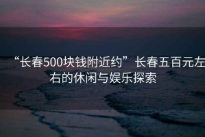 “長(cháng)春500塊錢(qián)附近約”長(cháng)春五百元左右的休閑與娛樂(lè )探索