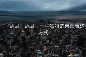 “舔耳”舔耳，一種獨特的親密表達方式