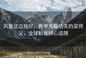 風(fēng)景這邊獨好，教甲亢哥功夫的梁師父，全球粉絲傾心追隨