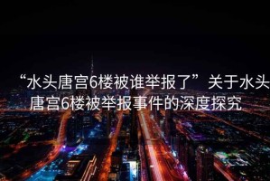 “水頭唐宮6樓被誰(shuí)舉報了”關(guān)于水頭唐宮6樓被舉報事件的深度探究