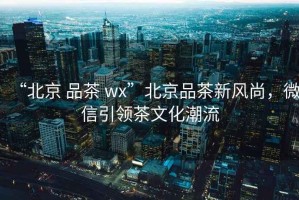“北京 品茶 wx”北京品茶新風(fēng)尚，微信引領(lǐng)茶文化潮流