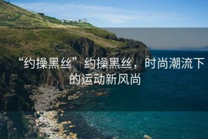 “約操黑絲”約操黑絲，時(shí)尚潮流下的運動(dòng)新風(fēng)尚