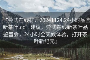 “莞式在線(xiàn)打開(kāi)20241124.24小時(shí)品鑒新茶葉.cc”建議，莞式在線(xiàn)新茶葉品鑒盛會(huì )，24小時(shí)全天候體驗，打開(kāi)茶葉新紀元』