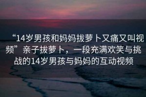 “14歲男孩和媽媽拔蘿卜又痛又叫視頻”親子拔蘿卜，一段充滿(mǎn)歡笑與挑戰的14歲男孩與媽媽的互動(dòng)視頻