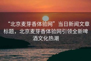 “北京麥芽香體驗網(wǎng)”當日新聞文章標題，北京麥芽香體驗網(wǎng)引領(lǐng)全新啤酒文化熱潮