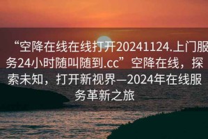 “空降在線(xiàn)在線(xiàn)打開(kāi)20241124.上門(mén)服務(wù)24小時(shí)隨叫隨到.cc”空降在線(xiàn)，探索未知，打開(kāi)新視界—2024年在線(xiàn)服務(wù)革新之旅