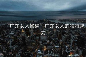 “廣東女人操逼”廣東女人的獨特魅力