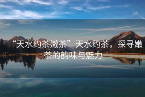 “天水約茶嫩茶”天水約茶，探尋嫩茶的韻味與魅力