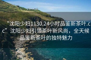 “沈陽(yáng)少婦1130.24小時(shí)品鑒新茶葉.cc”沈陽(yáng)少婦引領(lǐng)茶葉新風(fēng)尚，全天候品鑒新茶葉的獨特魅力
