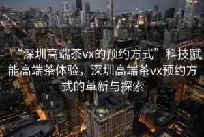 “深圳高端茶vx的預約方式”科技賦能高端茶體驗，深圳高端茶vx預約方式的革新與探索