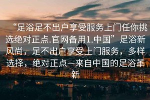 “足浴足不出戶(hù)享受服務(wù)上門(mén)任你挑選絕對正點(diǎn).官網(wǎng)備用1.中國”足浴新風(fēng)尚，足不出戶(hù)享受上門(mén)服務(wù)，多樣選擇，絕對正點(diǎn)—來(lái)自中國的足浴革新