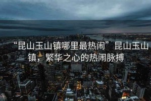 “昆山玉山鎮哪里最熱鬧”昆山玉山鎮，繁華之心的熱鬧脈搏