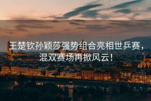 王楚欽孫穎莎強勢組合亮相世乒賽，混雙賽場(chǎng)再掀風(fēng)云！