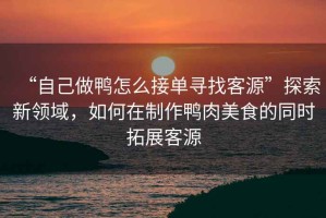 “自己做鴨怎么接單尋找客源”探索新領(lǐng)域，如何在制作鴨肉美食的同時(shí)拓展客源