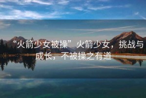 “火箭少女被操”火箭少女，挑戰與成長(cháng)，不被操之有道