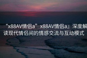 “x88AV情侶a”x88AV情侶a』深度解讀現代情侶間的情感交流與互動(dòng)模式