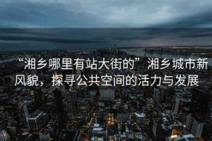 “湘鄉哪里有站大街的”湘鄉城市新風(fēng)貌，探尋公共空間的活力與發(fā)展