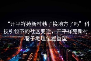 “開(kāi)平祥苑新村巷子換地方了嗎”科技引領(lǐng)下的社區變遷，開(kāi)平祥苑新村巷子地理位置重塑