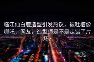 臨江仙白鹿造型引發(fā)熱議，被吐槽像哪吒，網(wǎng)友，造型師是不是走錯了片場(chǎng)？