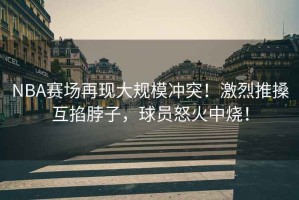 NBA賽場(chǎng)再現大規模沖突！激烈推搡互掐脖子，球員怒火中燒！