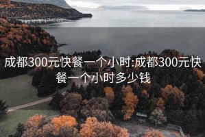 成都300元快餐一個(gè)小時(shí):成都300元快餐一個(gè)小時(shí)多少錢(qián)