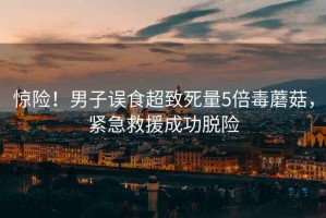 驚險！男子誤食超致死量5倍毒蘑菇，緊急救援成功脫險