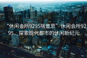 “休閑會(huì )所9295啥意思”休閑會(huì )所9295，探索現代都市的休閑新紀元