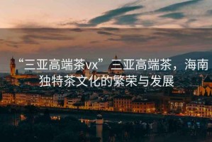 “三亞高端茶vx”三亞高端茶，海南獨特茶文化的繁榮與發(fā)展