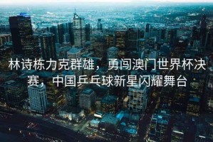 林詩(shī)棟力克群雄，勇闖澳門(mén)世界杯決賽，中國乒乓球新星閃耀舞臺
